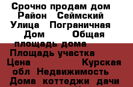 Срочно продам дом › Район ­ Сеймский › Улица ­ Пограничная › Дом ­ 50 › Общая площадь дома ­ 108 › Площадь участка ­ 20 › Цена ­ 3 500 000 - Курская обл. Недвижимость » Дома, коттеджи, дачи продажа   . Курская обл.